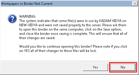 WARNING: The system indicates that some file(s) were in use by KADAM VIDYA on NEW-VIDYA and were not saved properly to the server. Please ask them to open this binder on the same computer, click on the Save option, and close the binder once saving is complete. This will ensure that all of their changes are saved. Would you like to continue opening this binder? Please note if you click on YES all of their changes to these files will be lost.